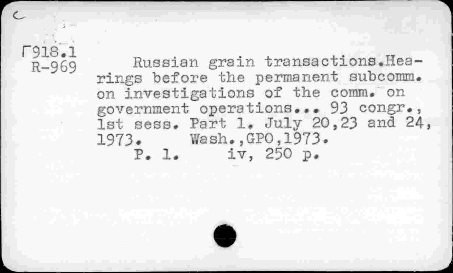 ﻿rgis.i
R-969
Russian grain transactions.Hearings before the permanent subcomm. on investigations of the comm, on government operations... 93 congr., 1st sess. Part 1. July 20,23 and 24, 1973. Wash.,GPO,1973.
P. 1. iv, 250 p.